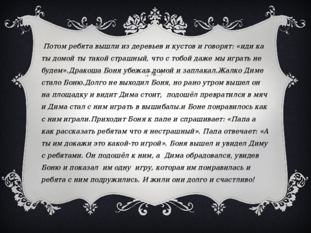  Потом ребята вышли из деревьев и кустов и говорят: «иди ка ты домой ты такой страшный, что с тобой даже мы играть не будем».Дракоша Боня убежал домой и заплакал.Жалко Диме стало Боню.Долго не выходил Боня, но рано утром вышел он на площадку и видит Дима стоит, подошёл превратился в мяч и Дима стал с ним играть в вышибалы.и Боне понравилось как с ним играли.Приходит Боня к папе и спрашивает: «Папа а как рассказать ребятам что я нестрашный». Папа отвечает: «А ты им докажи это какой-то игрой». Боня вышел и увидел Диму с ребятами. Он подошёл к ним, а Дима обрадовался, увидев Боню и показал им одну игру, которая им понравилась и ребята с ним подружились. И жили они долго и счастливо! 