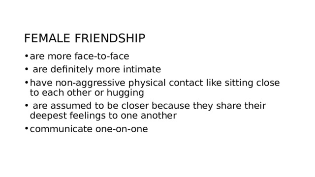 FEMALE FRIENDSHIP are more face-to-face  are definitely more intimate have non-aggressive physical contact like sitting close to each other or hugging  are assumed to be closer because they share their deepest feelings to one another communicate one-on-one 