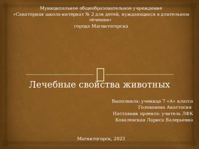 Муниципальное общеобразовательное учреждение «Санаторная школа-интернат № 2 для детей, нуждающихся в длительном лечении» города Магнитогорска Выполнила: ученица 7 «А» класса Голованова Анастасия Наставник проекта: учитель ЛФК Ковалевская Лариса Валерьевна Магнитогорск, 2023 Лечебные свойства животных 