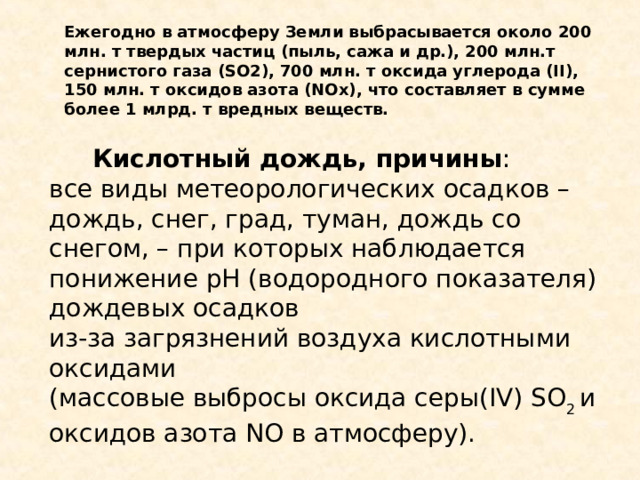 Ежегодно в атмосферу Земли выбрасывается около 200 млн. т твердых частиц (пыль, сажа и др.), 200 млн.т сернистого газа (SO2), 700 млн. т оксида углерода (II), 150 млн. т оксидов азота (NOx), что составляет в сумме более 1 млрд. т вредных веществ.  Кислотный дождь, причины : все виды метеорологических осадков – дождь, снег, град, туман, дождь со снегом, – при которых наблюдается понижение pH (водородного показателя) дождевых осадков из-за загрязнений воздуха кислотными оксидами (массовые выбросы оксида серы( IV )  SO 2  и оксидов азота NO в атмосферу). 