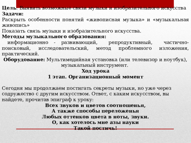 Цель :  Выявить возможные связи музыки и изобразительного искусства Задачи: Раскрыть особенности понятий « живописная музыка » и « музыкальная живопись » Показать связь музыки и изобразительного искусства. Методы музыкального образования:  информационно - развивающий, репродуктивный, частично-поисковый, исследовательский, метод проблемного изложения, практический. Оборудование: Мультимедийная установка (или телевизор и ноутбук), музыкальный инструмент.  Ход урока 1 этап. Организационный момент   Сегодня мы продолжаем постигать секреты музыки, но уже через содружество с другим искусством. Ответ, с каким искусством, вы найдете, прочитав эпиграф к уроку: Всех звуков и цветов соотношенья, А также способы переложенья Любых оттенков цвета в ноты, звуки. О, как хотелось мне азы науки Такой постичь!  
