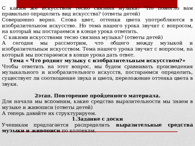 С каким же искусством тесно связана музыка? Что помогло вам правильно определить вид искусства? (ответы детей) Совершенно верно. Слова цвет, оттенки цвета употребляются в изобразительном искусстве. Но тема нашего урока звучит с вопросом, на который мы постараемся в конце урока ответить.  С какими искусствами тесно связана музыка? (ответы детей) А сегодня мы рассмотрим, что общего между музыкой и изобразительным искусством. Тема нашего урока звучит с вопросом, на который мы постараемся в конце урока дать ответ. Тема « Что роднит музыку с изобразительным искусством? » Чтобы ответить на этот вопрос, мы будем сравнивать произведения музыкального и изобразительного искусств, постараемся определить, существует ли соотношение звука и цвета, переложение оттенка цвета в звуки.   2этап. Повторение пройденного материала. Для начала мы вспомним, какие средства выразительности мы знаем в музыке и живописи (ответы детей) А теперь давайте их структурируем. 1.Задание с доски Ученикам предлагается распределить выразительные средства музыки и живописи по колонкам.  