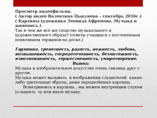 Просмотр видеофильма. ( Автор видео Валентина Цыкунова – сентябрь 2016г.) ( Картины художника Леонида Афремова. Музыка и живопись.) Так в чем же все же сходство музыкального и художественного образа? (ответы учащихся с постепенным появлением терминов на доске.) Гармония, трепетность, радость, нежность, любовь, возвышенность, сосредоточенность, безмятежность, взволнованность, торжественность, умиротворение. Вывод: Музыка и изобразительное искусство очень связаны друг с другом. Музыка может вызывать в воображении слушателей какие-либо зрительные образы, даже определённые картины.  Всматриваясь в картины , мы можем внутренним слухом услышать ту или иную музыку.  
