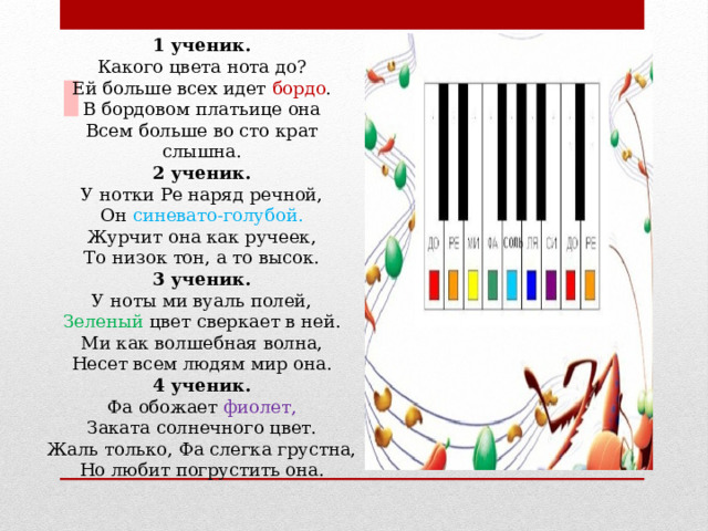 1 ученик. Какого цвета нота до?  Ей больше всех идет бордо .  В бордовом платьице она  Всем больше во сто крат слышна. 2 ученик.  У нотки Ре наряд речной,  Он синевато-голубой.  Журчит она как ручеек,  То низок тон, а то высок. 3 ученик.  У ноты ми вуаль полей,  Зеленый цвет сверкает в ней.  Ми как волшебная волна,  Несет всем людям мир она. 4 ученик.  Фа обожает фиолет,  Заката солнечного цвет.  Жаль только, Фа слегка грустна,  Но любит погрустить она.  