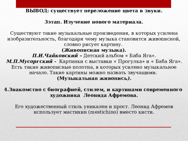 ВЫВОД: существует переложение цвета в звуки. 3этап. Изучение нового материала. Существуют такие музыкальные произведения, в которых усилена изобразительность, благодаря чему музыка становится живописной, словно рисует картину. (Живописная музыка). П.И.Чайковский – Детский альбом « Баба Яга » . М.П.Мусоргский - Картинки с выставки « Прогулка » и « Баба Яга » . Есть такие живописные полотна, в которых усилено музыкальное начало. Такие картины можно назвать звучащими. (Музыкальная живопись ). 4.Знакомство с биографией, стилем, и картинами современного художника Леонида Афремова. Его художественный стиль уникален и прост. Леонид Афремов использует мастихин (mestichino) вместо кисти.             