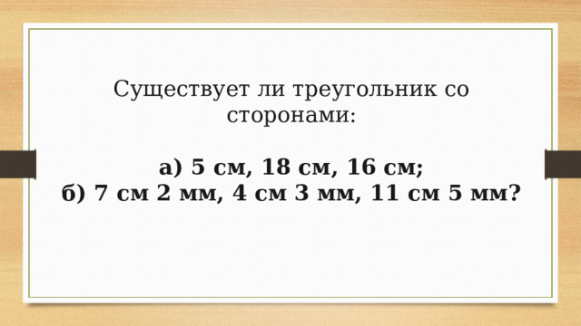 Существует ли треугольник со сторонами: а) 5 см, 18 см, 16 см; б) 7 см 2 мм, 4 см 3 мм, 11 см 5 мм? 