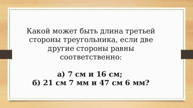 Какой может быть длина третьей стороны треугольника, если две другие стороны равны соответственно: а) 7 см и 16 см; б) 21 см 7 мм и 47 см 6 мм? 