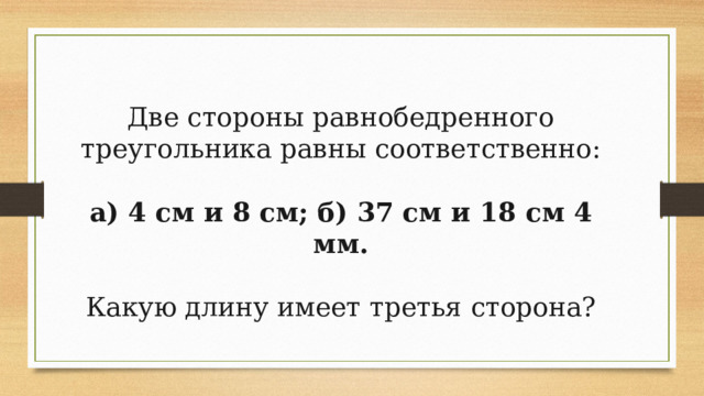 Две стороны равнобедренного треугольника равны соответственно:  а) 4 см и 8 см; б) 37 см и 18 см 4 мм. Какую длину имеет третья сторона? 