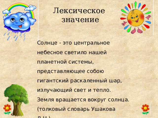 Лексическое  значение Солнце - это центральное небесное светило нашей планетной системы, представляющее собою гигантский раскаленный шар, излучающий свет и тепло. Земля вращается вокруг солнца. (толковый словарь Ушакова Д.Н.) 