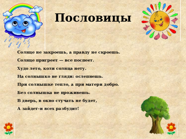 Пословицы Солнце не закроешь, а правду не скроешь. Солнце пригреет — все поспеет. Худо лето, коли солнца нету. На солнышко не гляди: ослепнешь. При солнышке тепло, а при матери добро. Без солнышка не проживешь. В дверь, в окно стучать не будет, А зайдет-и всех разбудит!  