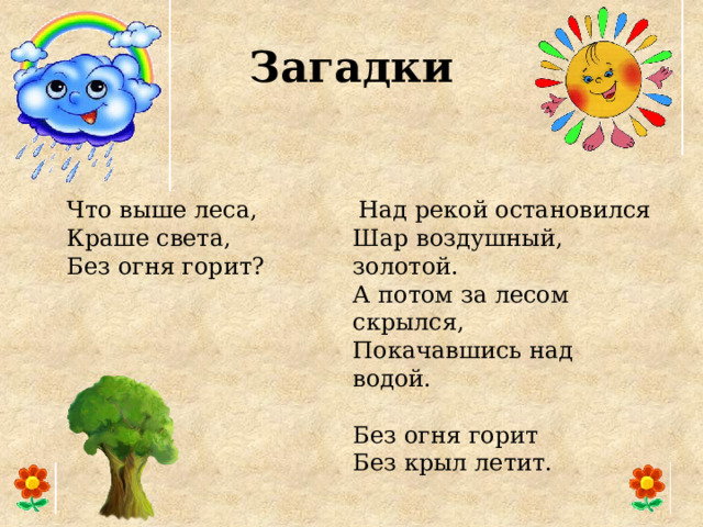 Загадки  Над рекой остановился  Шар воздушный, золотой.  А потом за лесом скрылся,  Покачавшись над водой. Что выше леса,  Краше света,  Без огня горит? Без огня горит Без крыл летит. 