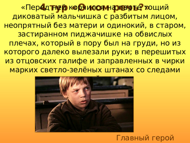 4 тур «О ком речь?» «Перед ней корчился на парте тощий диковатый мальчишка с разбитым лицом, неопрятный без матери и одинокий, в старом, застиранном пиджачишке на обвислых плечах, который в пору был на груди, но из которого далеко вылезали руки; в перешитых из отцовских галифе и заправленных в чирки марких светло-зелёных штанах со следами вчерашней драки». Главный герой рассказа 
