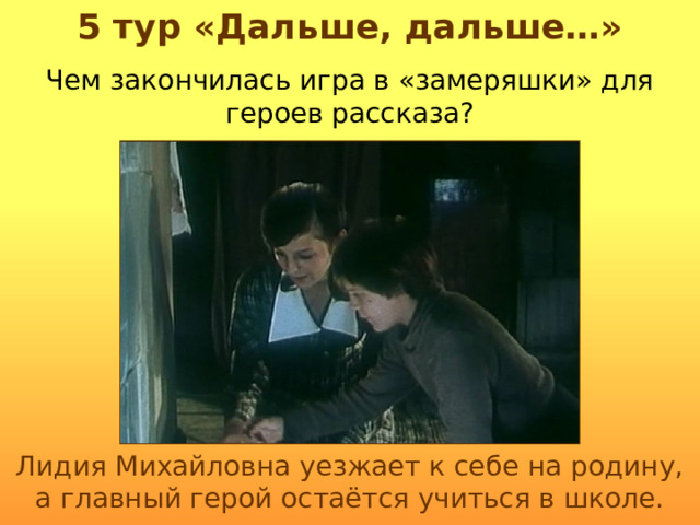 5 тур «Дальше, дальше…» Чем закончилась игра в «замеряшки» для героев рассказа? Лидия Михайловна уезжает к себе на родину, а главный герой остаётся учиться в школе. 