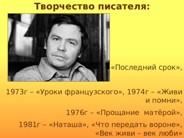 Творчество писателя: 1970г – «Последний срок», 1973г – «Уроки французского», 1974г – «Живи и помни», 1976г – «Прощание матёрой», 1981г – «Наташа», «Что передать вороне», «Век живи – век люби» 1995г – «В ту же землю» 