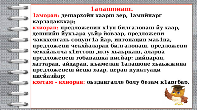  1алашонаш.  1аморан: дешархойн хаарш зер, 1амийнарг карладаккхар;  кхиоран: предложенин х1ун билгалонаш йу хаар, дешнийн йукъара уьйр йовзар, предложени чаккхенгахь соцунг1а йар, интонацин маь1на, предложени чекхйаларан билгалонаш, предложени чекхйаьлча х1иттош долу хьаьркаш, аларца предложенеш тобанашка нисйар: дийцаран, хаттаран, айдаран, къамелан 1алашоне хьаьжжина предложенеш йеша хаар, церан пунктуаци нисйазйар;  кхетам - кхиоран: оьздангалле болу безам к1аргбар.      
