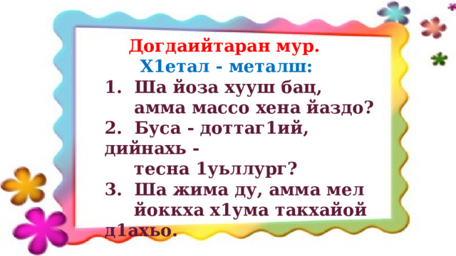  Догдаийтаран мур.  Х1етал - металш: 1. Ша йоза хууш бац,  амма массо хена йаздо? 2. Буса - доттаг1ий, дийнахь -  тесна 1уьллург? 3. Ша жима ду, амма мел  йоккха х1ума такхайой д1ахьо. 