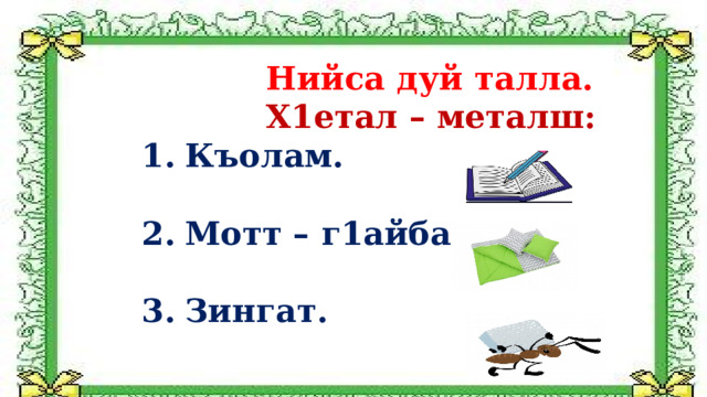  Нийса дуй талла.  Х1етал – металш: Къолам.  Мотт – г1айба.  Зингат.   