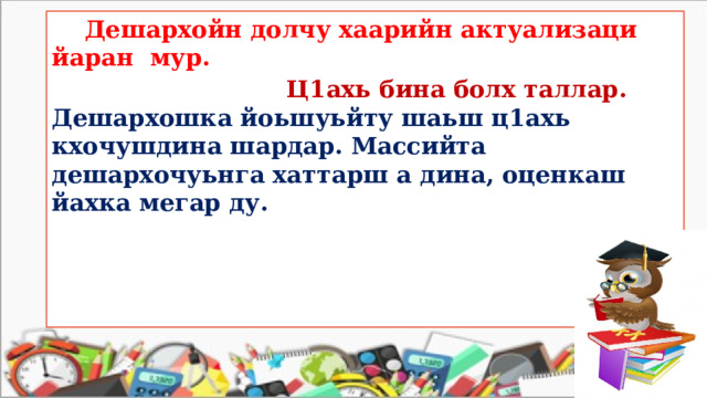  Дешархойн долчу хаарийн актуализаци йаран мур.   Ц1ахь бина болх таллар.  Дешархошка йоьшуьйту шаьш ц1ахь кхочушдина шардар. Массийта дешархочуьнга хаттарш а дина, оценкаш йахка мегар ду. 