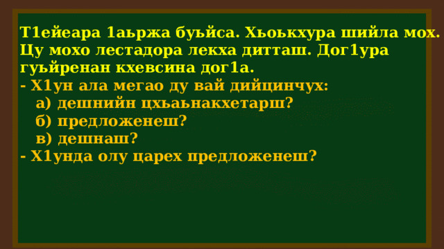 Т1ейеара 1аьржа буьйса. Хьоькхура шийла мох. Цу мохо лестадора лекха дитташ. Дог1ура гуьйренан кхевсина дог1а. - Х1ун ала мегао ду вай дийцинчух:  а) дешнийн цхьаьнакхетарш?  б) предложенеш?  в) дешнаш? - Х1унда олу царех предложенеш?  