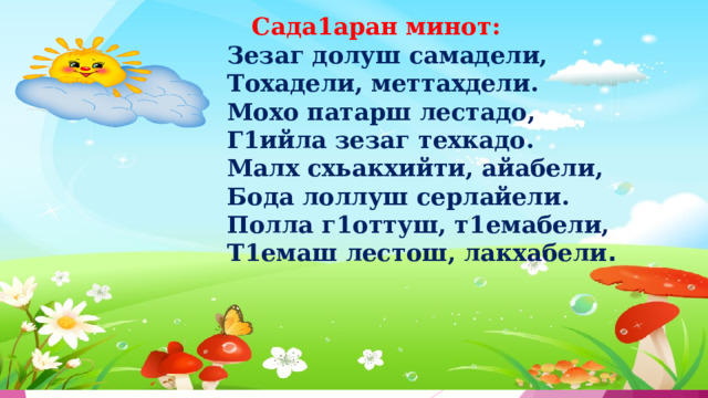  Сада1аран минот: Зезаг долуш самадели, Тохадели, меттахдели. Мохо патарш лестадо, Г1ийла зезаг техкадо. Малх схьакхийти, айабели, Бода лоллуш серлайели. Полла г1оттуш, т1емабели, Т1емаш лестош, лакхабели . 