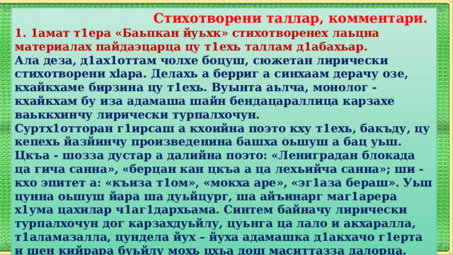  Стихотворени таллар, комментари. 1. 1амат т1ера «Баьпкан йуьхк» стихотворенех лаьцна материалах пайдаэцарца цу т1ехь таллам д1абахьар. Ала деза, д1ах1оттам чолхе боцуш, сюжетан лирически стихотворени xlapa. Делахь а берриг а синхаам дерачу озе, кхайкхаме бирзина цу т1ехь. Вуынта аьлча, монолог - кхайкхам бу иза адамаша шайн бендацараллица карзахе ваьккхинчу лирически турпалхочун.  Суртх1отторан г1ирсаш а кхоийна поэто кху т1ехь, бакъду, цу кепехь йазйинчу произведенина башха оьшуш а бац уьш. Цкъа - шозза дустар а далийна поэто: «Лениградан блокада ца гича санна», «берцан кан цкъа а ца лехьийча санна»; ши - кхо эпитет а: «къиза т1ом», «мокха аре», «эг1аза бераш». Уьш цунна оьшуш йара ша дуьйцург, ша айъинарг маг1арера х1ума цахилар ч1аг1дархьама. Синтем байначу лирически турпалхочун дог карзахдуьйлу, цуьнга ца лало и акхаралла, т1аламазалла, цундела йух – йуха адамашка д1акхачо г1ерта и шен кийрара буьйлу мохь цхьа дош маситтазза далорца. 2. 1амат т1ехь далийнчу хаттаршна дешархошка жоьпаш далийтар.  