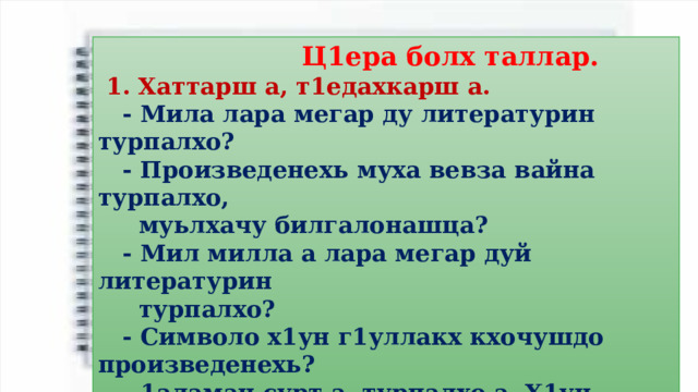  Ц1ера болх таллар.  1. Хаттарш а, т1едахкарш а.  - Мила лара мегар ду литературин турпалхо?  - Произведенехь муха вевза вайна турпалхо,  муьлхачу билгалонашца?  - Мил милла а лара мегар дуй литературин  турпалхо?  - Символо х1ун г1уллакх кхочушдо произведенехь?  - 1аламан сурт а, турпалхо а. Х1ун меттиг д1алоцу  1аламо турпалхочун амал йовзийтарехь?  2. Синквейн «Бепиг» йо. 