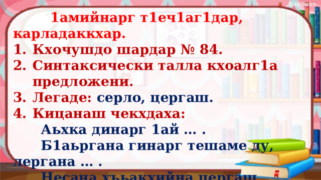  1амийнарг т1еч1аг1дар, карладаккхар. Кхочушдо шардар № 84. Синтаксически талла кхоалг1а предложени. Легаде: серло, цергаш. Кицанаш чекхдаха:  Аьхка динарг 1ай … .  Б1аьргана гинарг тешаме ду, лергана … .  Несана хъьакхийна цергаш к1антана … .   