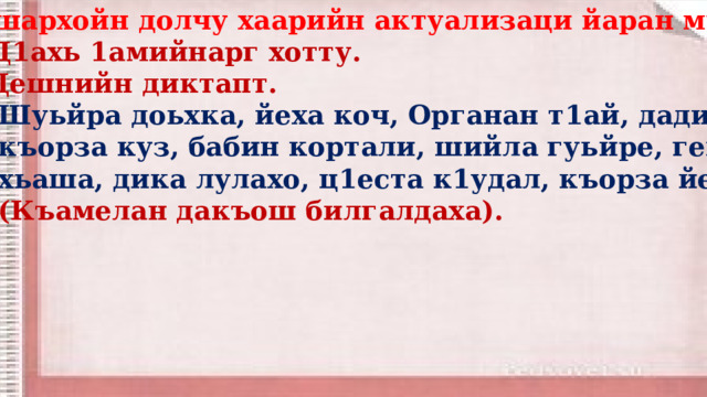  Дешархойн долчу хаарийн актуализаци йаран мур. Ц1ахь 1амийнарг хотту. Дешнийн диктапт.  Шуьйра доьхка, йеха коч, Органан т1ай, дадин куй,  къорза куз, бабин кортали, шийла гуьйре, генара  хьаша, дика лулахо, ц1еста к1удал, къорза йетт.  (Къамелан дакъош билгалдаха).    