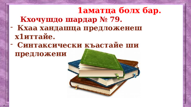  1аматца болх бар.  Кхочушдо шардар № 79.  Кхаа хандашца предложенеш х1иттайе.  Синтаксически къастайе ши предложени.        