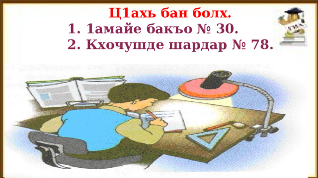  Ц1ахь бан болх.  1. 1амайе бакъо № 30.  2. Кхочушде шардар № 78. 