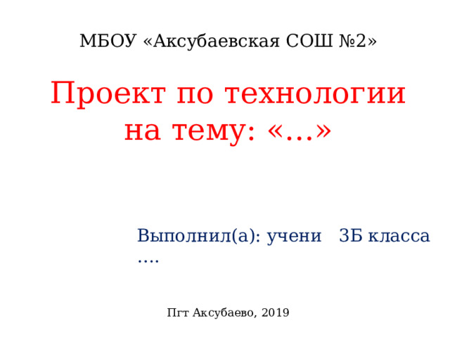 МБОУ «Аксубаевская СОШ №2» Проект по технологии на тему: «…» Выполнил(а): учени 3Б класса … . Пгт Аксубаево, 2019 