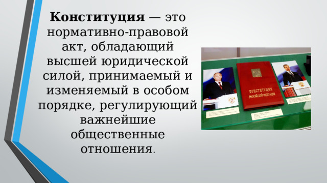 Конституция — это нормативно-правовой акт, обладающий высшей юридической силой, принимаемый и изменяемый в особом порядке, регулирующий важнейшие общественные отношения . 