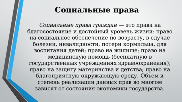 Социальные права Социальные права граждан — это права на благосостояние и достойный уровень жизни: право на социальное обеспечение по возрасту, в случае болезни, инвалидности, потери кормильца, для воспитания детей; право на жилище; право на медицинскую помощь (бесплатную в государственных учреждениях здравоохранения); право на защиту материнства и детства; право на благоприятную окружающую среду. Объем и степень реализации данных прав во многом зависят от состояния экономики государства. 