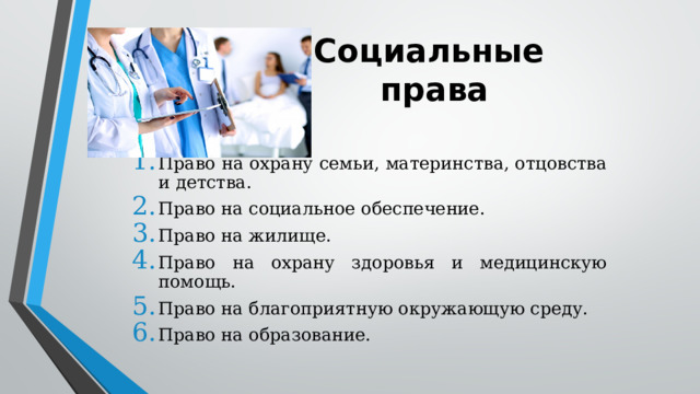 Социальные  права Право на охрану семьи, материнства, отцовства и детства. Право на социальное обеспечение. Право на жилище. Право на охрану здоровья и медицинскую помощь. Право на благоприятную окружающую среду. Право на образование. 