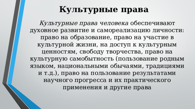 Культурные права Культурные права человека обеспечивают духовное развитие и самореализацию личности: право на образование, право на участие в культурной жизни, на доступ к культурным ценностям, свободу творчества, право на культурную самобытность (пользование родным языком, национальными обычаями, традициями и т.д.), право на пользование результатами научного прогресса и их практического применения и другие права 