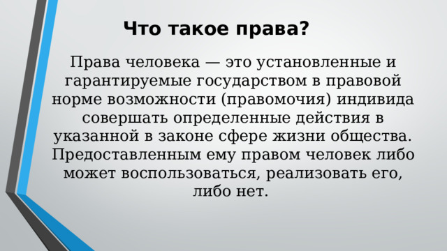 Что такое права? Права человека — это установленные и гарантируемые государством в правовой норме возможности (правомочия) индивида совершать определенные действия в указанной в законе сфере жизни общества. Предоставленным ему правом человек либо может воспользоваться, реализовать его, либо нет. 