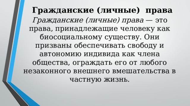 Гражданские (личные) права Гражданские (личные) права — это права, принадлежащие человеку как биосоциальному существу. Они призваны обеспечивать свободу и автономию индивида как члена общества, ограждать его от любого незаконного внешнего вмешательства в частную жизнь. 