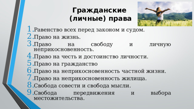 Гражданские  (личные) права Равенство всех перед законом и судом. Право на жизнь. Право на свободу и личную неприкосновенность. Право на честь и достоинство личности. Право на гражданство Право на неприкосновенность частной жизни. Право на неприкосновенность жилища. Свобода совести и свобода мысли. Свобода передвижения и выбора местожительства. 