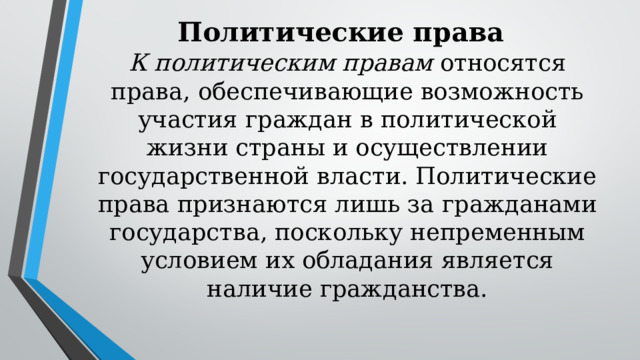 Политические права К политическим правам относятся права, обеспечивающие возможность участия граждан в политической жизни страны и осуществлении государственной власти. Политические права признаются лишь за гражданами государства, поскольку непременным условием их обладания является наличие гражданства. 