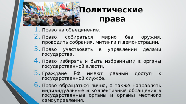 Политические  права Право на объединение. Право собираться мирно без оружия, проводить собрания, митинги и демонстрации. Право участвовать в управлении делами государства. Право избирать и быть избранными в органы государственной власти. Граждане РФ имеют равный доступ к государственной службе. Право обращаться лично, а также направлять индивидуальные и коллективные обращения в государственные органы и органы местного самоуправления. 