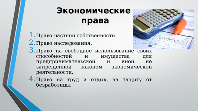 Экономические  права Право частной собственности. Право наследования. Право на свободное использование своих способностей и имущества для предпринимательской и иной не запрещенной законом экономической деятельности. Право на труд и отдых, на защиту от безработицы. 