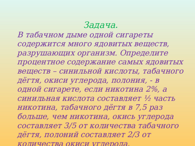 Задача. В табачном дыме одной сигареты содержится много ядовитых веществ, разрушающих организм. Определите процентное содержание самых ядовитых веществ – синильной кислоты, табачного дёгтя, окиси углерода, полония, - в одной сигарете, если никотина 2%, а синильная кислота составляет ½ часть никотина, табачного дёгтя в 7,5 раз больше, чем никотина, окись углерода составляет 3/5 от количества табачного дёгтя, полоний составляет 2/3 от количества окиси углерода. 