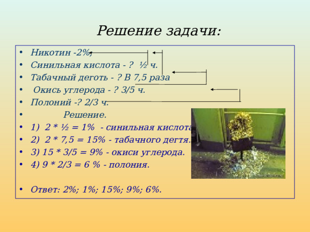 Решение задачи: Никотин -2%; Синильная кислота - ? ½ ч. Табачный деготь - ? В 7,5 раза  Окись углерода - ? 3/5 ч. Полоний -? 2/3 ч.  Решение. 1) 2 * ½ = 1% - синильная кислота. 2) 2 * 7,5 = 15% - табачного дегтя. 3) 15 * 3/5 = 9% - окиси углерода. 4) 9 * 2/3 = 6 % - полония.  Ответ: 2%; 1%; 15%; 9%; 6%.  