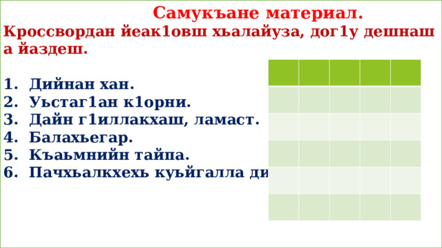  Самукъане материал.  Кроссвордан йеак1овш хьалайуза, дог1у дешнаш а йаздеш.   1. Дийнан хан.  2. Уьстаг1ан к1орни.  3. Дайн г1иллакхаш, ламаст.  4. Балахьегар.  5. Къаьмнийн тайпа.  6. Пачхьалкхехь куьйгалла дийриг.  Сада1аран минот:     