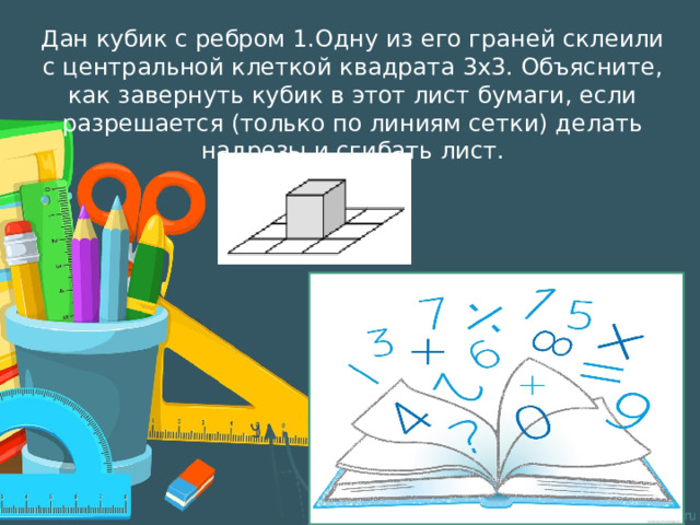 Дан кубик с ребром 1.Одну из его граней склеили с центральной клеткой квадрата 3х3. Объясните, как завернуть кубик в этот лист бумаги, если разрешается (только по линиям сетки) делать надрезы и сгибать лист. 