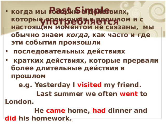 Past Simple употребляется когда мы говорим о действиях, которые произошли в прошлом и с настоящим моментом не связаны, мы обычно знаем когда , как часто и где эти события произошли  последовательных действиях  кратких действиях, которые прервали более длительные действия в прошлом  e.g. Yesterday I visited my friend.  Last summer we often went to London.  He came home, had dinner and did his homework.  When Tom entered the room they were dancing. 