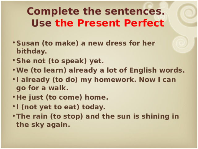 Complete the sentences.  Use the Present Perfect  Susan (to make) a new dress for her bithday. She not (to speak) yet. We (to learn) already a lot of English words. I already (to do) my homework. Now I can go for a walk. He just (to come) home. I (not yet to eat) today. The rain (to stop) and the sun is shining in the sky again. 