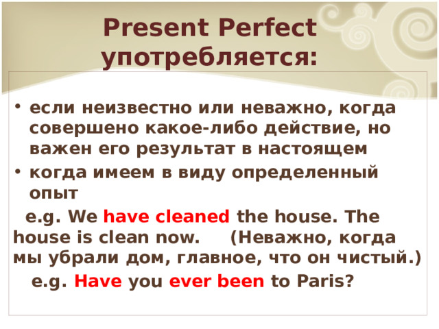 Present Perfect употребляется: если неизвестно или неважно, когда совершено какое-либо действие, но важен его результат в настоящем когда имеем в виду определенный опыт  e.g. We have cleaned the house. The house is clean now. (Неважно, когда мы убрали дом, главное, что он чистый.)  e.g. Have you ever been to Paris? 