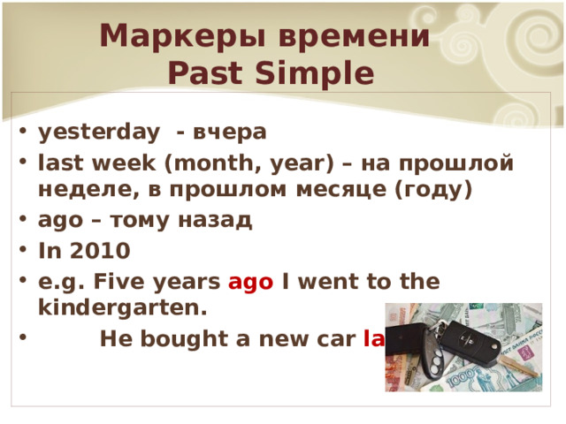 Маркеры времени  Past Simple yesterday - вчера last week (month, year) – на прошлой неделе, в прошлом месяце (году) ago – тому назад In 2010 e.g. Five years ago I went to the kindergarten.  He bought a new car last month .  