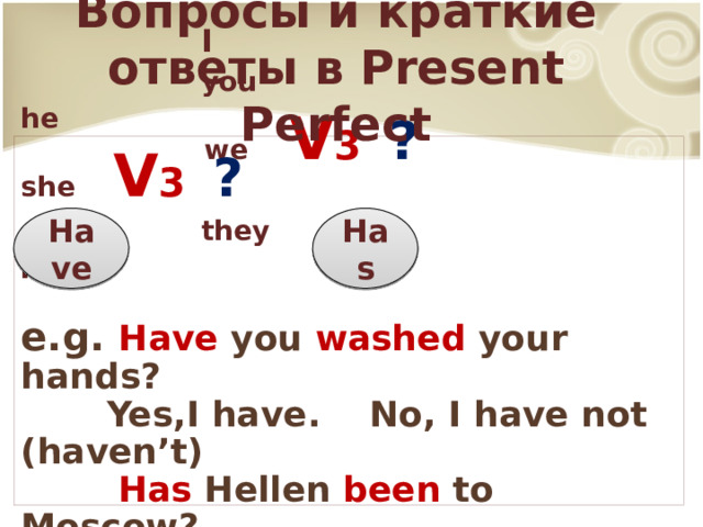 Вопросы и краткие ответы в Present Perfect  I  you he  we V 3 ?  she V 3 ?  they it  e.g. Have you washed your hands?  Yes,I have. No, I have not (haven’t)  Has Hellen been to Moscow?  Yes, she has. No, she has not (has’t) Have Has 